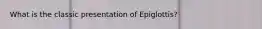 What is the classic presentation of Epiglottis?