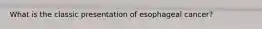 What is the classic presentation of esophageal cancer?