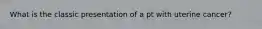 What is the classic presentation of a pt with uterine cancer?