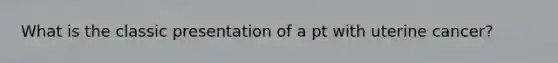 What is the classic presentation of a pt with uterine cancer?