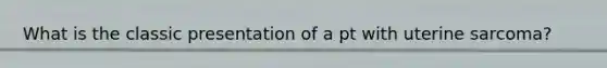 What is the classic presentation of a pt with uterine sarcoma?