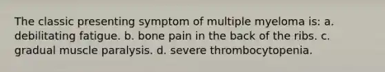 The classic presenting symptom of multiple myeloma is: a. debilitating fatigue. b. bone pain in the back of the ribs. c. gradual muscle paralysis. d. severe thrombocytopenia.