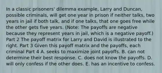 In a classic​ prisoners' dilemma​ example, Larry and​ Duncan, possible​ criminals, will get one year in prison if neither​ talks, two years in jail if both​ talk, and if one​ talks, that one goes free while the other gets five years. ​(Note​: The payoffs are negative because they represent years in​ jail, which is a negative​ payoff.) Part 2 The payoff matrix for Larry and David is illustrated to the right. Part 3 Given this payoff matrix and the​ payoffs, each criminal Part 4 A. seeks to maximize joint payoffs. B. can not determine their best response. C. does not know the payoffs. D. will only confess if the other does. E. has an incentive to confess.