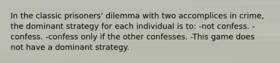 In the classic prisoners' dilemma with two accomplices in crime, the dominant strategy for each individual is to: -not confess. -confess. -confess only if the other confesses. -This game does not have a dominant strategy.