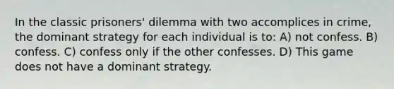 In the classic prisoners' dilemma with two accomplices in crime, the dominant strategy for each individual is to: A) not confess. B) confess. C) confess only if the other confesses. D) This game does not have a dominant strategy.