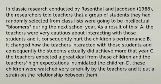 In classic research conducted by Rosenthal and Jacobson (1968), the researchers told teachers that a group of students they had randomly selected from class lists were going to be intellectual "bloomers" during the next school year. As a result of this: A. the teachers were very cautious about interacting with those students and it consequently hurt the children's performance B. it changed how the teachers interacted with those students and consequently the students actually did achieve more that year C. the teachers expected a great deal from these children and the teachers' high expectations intimidated the children D. these children were watched very carefully by the teachers and it put a strain on the relationship between them