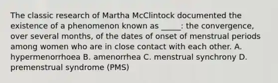 The classic research of Martha McClintock documented the existence of a phenomenon known as _____: the convergence, over several months, of the dates of onset of menstrual periods among women who are in close contact with each other. A. hypermenorrhoea B. amenorrhea C. menstrual synchrony D. premenstrual syndrome (PMS)