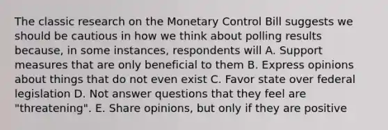 The classic research on the Monetary Control Bill suggests we should be cautious in how we think about polling results because, in some instances, respondents will A. Support measures that are only beneficial to them B. Express opinions about things that do not even exist C. Favor state over federal legislation D. Not answer questions that they feel are "threatening". E. Share opinions, but only if they are positive