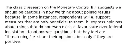 The classic research on the Monetary Control Bill suggests we should be cautious in how we think about polling results because, in some instances, respondents will a. support measures that are only beneficial to them. b. express opinions about things that do not even exist. c. favor state over federal legislation. d. not answer questions that they feel are "threatening." e. share their opinions, but only if they are positive.