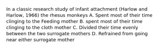 In a classic research study of infant attachment (Harlow and Harlow, 1966) the rhesus monkeys A. Spent most of their time clinging to the Feeding mother B. spent most of their time clinging to the cloth mother C. Divided their time evenly between the two surrogate mothers D. Refrained from going near either surrogate mother