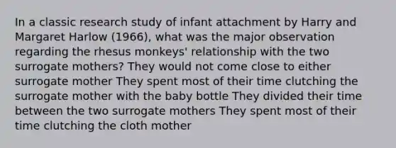 In a classic research study of infant attachment by Harry and Margaret Harlow (1966), what was the major observation regarding the rhesus monkeys' relationship with the two surrogate mothers? They would not come close to either surrogate mother They spent most of their time clutching the surrogate mother with the baby bottle They divided their time between the two surrogate mothers They spent most of their time clutching the cloth mother