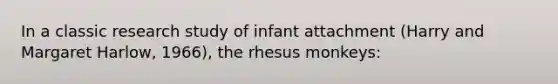 In a classic research study of infant attachment (Harry and Margaret Harlow, 1966), the rhesus monkeys: