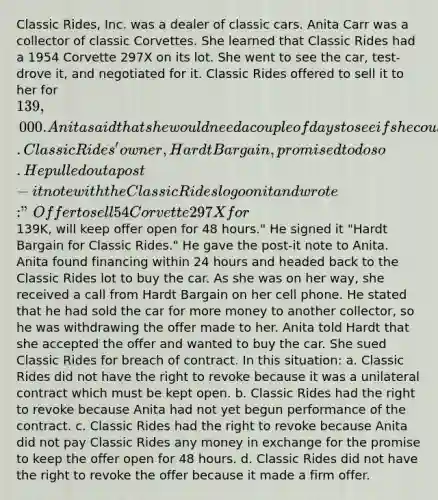 Classic Rides, Inc. was a dealer of classic cars. Anita Carr was a collector of classic Corvettes. She learned that Classic Rides had a 1954 Corvette 297X on its lot. She went to see the car, test-drove it, and negotiated for it. Classic Rides offered to sell it to her for 139,000. Anita said that she would need a couple of days to see if she could arrange the financing and she asked Classic Rides to hold the car for her for 48 hours. Classic Rides' owner, Hardt Bargain, promised to do so. He pulled out a post-it note with the Classic Rides logo on it and wrote: "Offer to sell 54 Corvette 297X for139K, will keep offer open for 48 hours." He signed it "Hardt Bargain for Classic Rides." He gave the post-it note to Anita. Anita found financing within 24 hours and headed back to the Classic Rides lot to buy the car. As she was on her way, she received a call from Hardt Bargain on her cell phone. He stated that he had sold the car for more money to another collector, so he was withdrawing the offer made to her. Anita told Hardt that she accepted the offer and wanted to buy the car. She sued Classic Rides for breach of contract. In this situation: a. Classic Rides did not have the right to revoke because it was a unilateral contract which must be kept open. b. Classic Rides had the right to revoke because Anita had not yet begun performance of the contract. c. Classic Rides had the right to revoke because Anita did not pay Classic Rides any money in exchange for the promise to keep the offer open for 48 hours. d. Classic Rides did not have the right to revoke the offer because it made a firm offer.