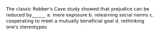 The classic Robber's Cave study showed that prejudice can be reduced by______ a. mere exposure b. relearning social norms c. cooperating to meet a mutually beneficial goal d. rethinking one's stereotypes