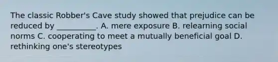 The classic Robber's Cave study showed that prejudice can be reduced by __________. A. mere exposure B. relearning social norms C. cooperating to meet a mutually beneficial goal D. rethinking one's stereotypes