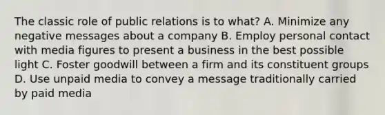 The classic role of public relations is to what? A. Minimize any negative messages about a company B. Employ personal contact with media figures to present a business in the best possible light C. Foster goodwill between a firm and its constituent groups D. Use unpaid media to convey a message traditionally carried by paid media