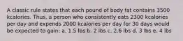 A classic rule states that each pound of body fat contains 3500 kcalories. Thus, a person who consistently eats 2300 kcalories per day and expends 2000 kcalories per day for 30 days would be expected to gain: a. 1.5 lbs b. 2 lbs c. 2.6 lbs d. 3 lbs e. 4 lbs