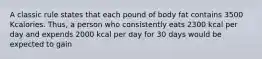 A classic rule states that each pound of body fat contains 3500 Kcalories. Thus, a person who consistently eats 2300 kcal per day and expends 2000 kcal per day for 30 days would be expected to gain