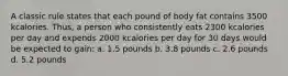 A classic rule states that each pound of body fat contains 3500 kcalories. Thus, a person who consistently eats 2300 kcalories per day and expends 2000 kcalories per day for 30 days would be expected to gain: a. 1.5 pounds b. 3.8 pounds c. 2.6 pounds d. 5.2 pounds