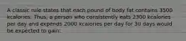 A classic rule states that each pound of body fat contains 3500 kcalories. Thus, a person who consistently eats 2300 kcalories per day and expends 2000 kcalories per day for 30 days would be expected to gain: