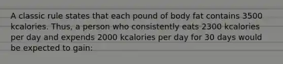 A classic rule states that each pound of body fat contains 3500 kcalories. Thus, a person who consistently eats 2300 kcalories per day and expends 2000 kcalories per day for 30 days would be expected to gain: