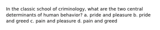 In the classic school of criminology, what are the two central determinants of human behavior? a. pride and pleasure b. pride and greed c. pain and pleasure d. pain and greed