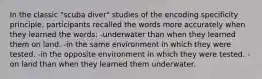 In the classic "scuba diver" studies of the encoding specificity principle, participants recalled the words more accurately when they learned the words: -underwater than when they learned them on land. -in the same environment in which they were tested. -in the opposite environment in which they were tested. -on land than when they learned them underwater.