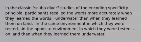 In the classic "scuba diver" studies of the encoding specificity principle, participants recalled the words more accurately when they learned the words: -underwater than when they learned them on land. -in the same environment in which they were tested. -in the opposite environment in which they were tested. -on land than when they learned them underwater.