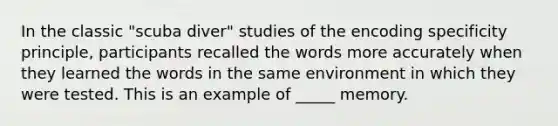 In the classic "scuba diver" studies of the encoding specificity principle, participants recalled the words more accurately when they learned the words in the same environment in which they were tested. This is an example of _____ memory.