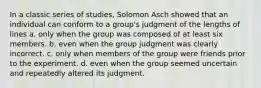 In a classic series of studies, Solomon Asch showed that an individual can conform to a group's judgment of the lengths of lines a. only when the group was composed of at least six members. b. even when the group judgment was clearly incorrect. c. only when members of the group were friends prior to the experiment. d. even when the group seemed uncertain and repeatedly altered its judgment.