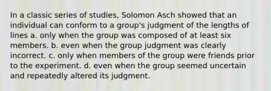 In a classic series of studies, Solomon Asch showed that an individual can conform to a group's judgment of the lengths of lines a. only when the group was composed of at least six members. b. even when the group judgment was clearly incorrect. c. only when members of the group were friends prior to the experiment. d. even when the group seemed uncertain and repeatedly altered its judgment.