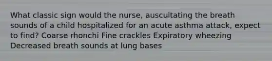 What classic sign would the nurse, auscultating the breath sounds of a child hospitalized for an acute asthma attack, expect to find? Coarse rhonchi Fine crackles Expiratory wheezing Decreased breath sounds at lung bases