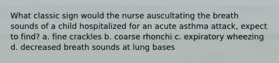 What classic sign would the nurse auscultating the breath sounds of a child hospitalized for an acute asthma attack, expect to find? a. fine crackles b. coarse rhonchi c. expiratory wheezing d. decreased breath sounds at lung bases