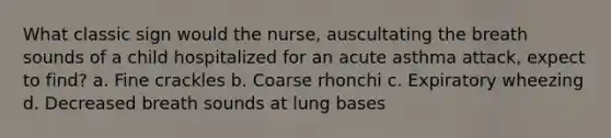 What classic sign would the nurse, auscultating the breath sounds of a child hospitalized for an acute asthma attack, expect to find? a. Fine crackles b. Coarse rhonchi c. Expiratory wheezing d. Decreased breath sounds at lung bases