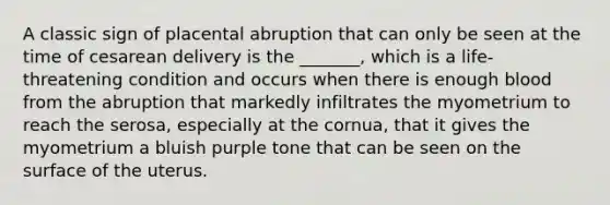 A classic sign of placental abruption that can only be seen at the time of cesarean delivery is the _______, which is a life-threatening condition and occurs when there is enough blood from the abruption that markedly infiltrates the myometrium to reach the serosa, especially at the cornua, that it gives the myometrium a bluish purple tone that can be seen on the surface of the uterus.