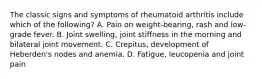 The classic signs and symptoms of rheumatoid arthritis include which of the following? A. Pain on weight-bearing, rash and low-grade fever. B. Joint swelling, joint stiffness in the morning and bilateral joint movement. C. Crepitus, development of Heberden's nodes and anemia. D. Fatigue, leucopenia and joint pain