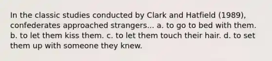 In the classic studies conducted by Clark and Hatfield (1989), confederates approached strangers... a. to go to bed with them. b. to let them kiss them. c. to let them touch their hair. d. to set them up with someone they knew.