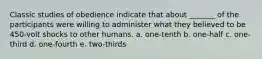 Classic studies of obedience indicate that about _______ of the participants were willing to administer what they believed to be 450-volt shocks to other humans. a. one-tenth b. one-half c. one-third d. one-fourth e. two-thirds