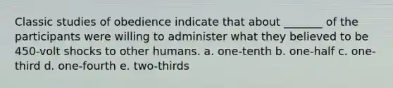 Classic studies of obedience indicate that about _______ of the participants were willing to administer what they believed to be 450-volt shocks to other humans. a. one-tenth b. one-half c. one-third d. one-fourth e. two-thirds