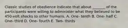 Classic studies of obedience indicate that about _______ of the participants were willing to administer what they believed to be 450-volt shocks to other humans. A. One- tenth B. One- half C. One- third D. One- fourth E. Two- thirds