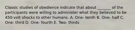 Classic studies of obedience indicate that about _______ of the participants were willing to administer what they believed to be 450-volt shocks to other humans. A. One- tenth B. One- half C. One- third D. One- fourth E. Two- thirds