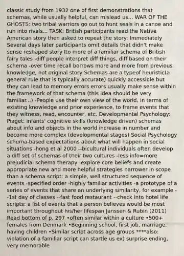 classic study from 1932 one of first demonstrations that schemas, while usually helpful, can mislead us... WAR OF THE GHOSTS: two tribal warriors go out to hunt seals in a canoe and run into rivals... TASK: British participants read the Native American story then asked to repeat the story: Immediately Several days later participants omit details that didn't make sense reshaped story Ito more of a familiar schema of British fairy tales -diff people interpret diff things, diff based on their schema -over time recall borrows more and more from previous knowledge, not original story Schemas are a typeof heuristic(a general rule that is typically accurate) quickly accessible but they can lead to memory errors errors usually make sense within the framework of that schema (this idea should be very familiar...) -People use their own view of the world, in terms of existing knowledge and prior experience, to frame events that they witness, read, encounter, etc. Developmental Psychology: Piaget: infants' cognitive skills (knowledge driven) schemas about info and objects in the world increase in number and become more complex (developmental stages) Social Psychology schema-based expectations about what will happen in social situations -hong et al 2000 --bicultural individuals often develop a diff set of schemas of their two cultures -less info=more prejudicial schema therapy -explore core beliefs and create appropriate new and more helpful strategies narrower in scope than a schema script: a simple, well structured sequence of events -specified order -highly familiar activities -a prototype of a series of events that share an underlying similarity, for example --1st day of classes --fast food restaurant --check into hotel life scripts: a list of events that a person believes would be most important throughout his/her lifespan Janssen & Rubin (2011) Read bottom of p. 297 •often similar within a culture •500+ females from Denmark •Beginning school, first job, marriage, having children •Similar script across age groups ****also: violation of a familiar script can startle us ex) surprise ending, very memorable