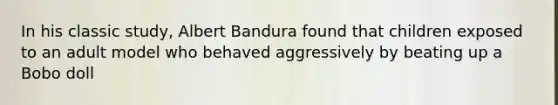 In his classic study, Albert Bandura found that children exposed to an adult model who behaved aggressively by beating up a Bobo doll