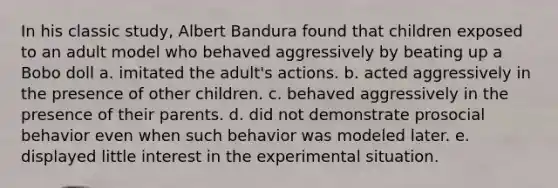 In his classic study, Albert Bandura found that children exposed to an adult model who behaved aggressively by beating up a Bobo doll a. imitated the adult's actions. b. acted aggressively in the presence of other children. c. behaved aggressively in the presence of their parents. d. did not demonstrate prosocial behavior even when such behavior was modeled later. e. displayed little interest in the experimental situation.