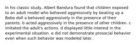 In his classic study, Albert Bandura found that children exposed to an adult model who behaved aggressively by beating up a Bobo doll a behaved aggressively in the presence of their parents. b acted aggressively in the presence of other children. c imitated the adult's actions. d displayed little interest in the experimental situation. e did not demonstrate prosocial behavior even when such behavior was modeled later.