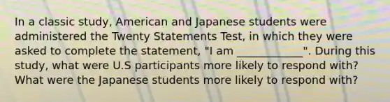 In a classic study, American and Japanese students were administered the Twenty Statements Test, in which they were asked to complete the statement, "I am ____________". During this study, what were U.S participants more likely to respond with? What were the Japanese students more likely to respond with?