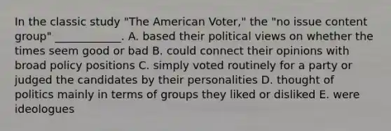 In the classic study "The American Voter," the "no issue content group" ____________. A. based their political views on whether the times seem good or bad B. could connect their opinions with broad policy positions C. simply voted routinely for a party or judged the candidates by their personalities D. thought of politics mainly in terms of groups they liked or disliked E. were ideologues