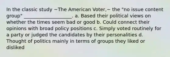 In the classic study ~The American Voter,~ the "no issue content group" ____________________. a. Based their political views on whether the times seem bad or good b. Could connect their opinions with broad policy positions c. Simply voted routinely for a party or judged the candidates by their personalities d. Thought of politics mainly in terms of groups they liked or disliked