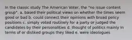 In the classic study The American Voter, the "no issue content group". a. based their political views on whether the times seem good or bad b. could connect their opinions with broad policy positions c. simply voted routinely for a party or judged the candidates by their personalities d. thought of politics mainly in terms of or disliked groups they liked e. were ideologues