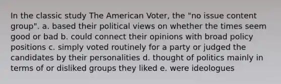 In the classic study The American Voter, the "no issue content group". a. based their political views on whether the times seem good or bad b. could connect their opinions with broad policy positions c. simply voted routinely for a party or judged the candidates by their personalities d. thought of politics mainly in terms of or disliked groups they liked e. were ideologues